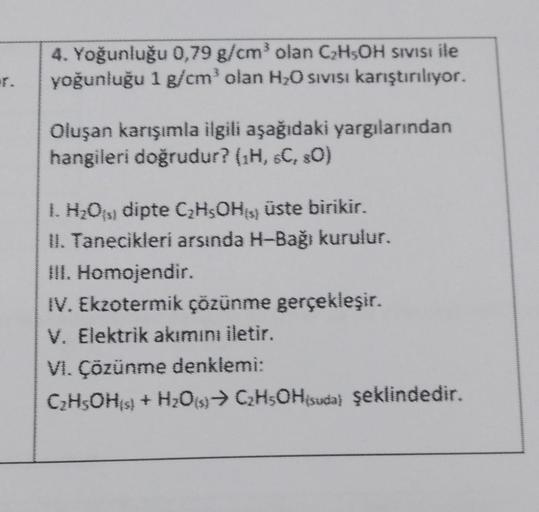 r.
4. Yoğunluğu 0,79 g/cm³ olan C₂H5OH SIVISI ile
yoğunluğu 1 g/cm³ olan H₂O sıvısı karıştırılıyor.
Oluşan karışımla ilgili aşağıdaki yargılarından
hangileri doğrudur? (¹H, 6C, 80)
1. H₂O(s) dipte C₂H5OH) üste birikir.
II. Tanecikleri arsinda H-Bağı kurulu