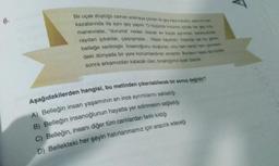 6.
Bir uçak düştüğü zaman aramaya çıkılan ilk şey kara kutudur, sanim tren
kazalarında da aynı şey yapılır. O küçücük kutunun içinde her gey rola.
manevralar, "duruma" neden olacak en küçük ayrıntılar, kararsızloder,
raydan çıkanlar, çarpışmalar... Hepsi kayıtlıdır. İnsanda ise bu görev
belleğe verilmiştir. İnsanoğlunu oluşturan, onu hem kendi hem çevresin
deki dünyada bir yere konumlandıran anılardır. Bunların hepsi de bizden
sonra arkamızdan kalacak olan, bıraktığımız ayak izleridir.
Aşağıdakilerden hangisi, bu metinden çıkarılabilecek bir sonuç değildir?
A) Belleğin insan yaşamının en ince ayrıntılarını sakladığı
B) Belleğin insanoğlunun hayatta yer edinmesini sağladığı
C) Belleğin, insanı diğer tüm canlılardan farklı kıldığı
D) Bellekteki her şeyin hatırlanmamız için aracılık edeceği