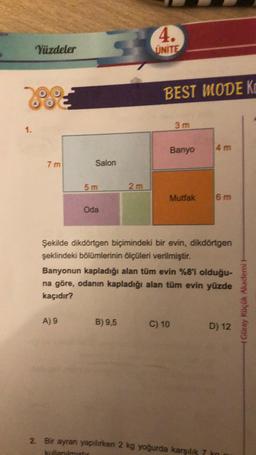 1.
Yüzdeler
7 m
Salon
5m
A) 9
Oda
2m
4.
UNITE
B) 9,5
BEST MODE K
3 m
Banyo
Mutfak
Şekilde dikdörtgen biçimindeki bir evin, dikdörtgen
şeklindeki bölümlerinin ölçüleri verilmiştir.
Banyonun kapladığı alan tüm evin %8'i olduğu-
na göre, odanın kapladığı alan tüm evin yüzde
kaçıdır?
C) 10
4 m
6 m
2. Bir ayran yapılırken 2 kg yoğurda karşılık 7
kullanılmıştır
D) 12
Güray Küçük Akademi H