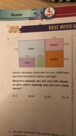 1.
Yüzdeler
7 m
Salon
5m
A) 9
Oda
2m
4.
UNITE
B) 9,5
BEST MODE K
3 m
Banyo
Mutfak
Şekilde dikdörtgen biçimindeki bir evin, dikdörtgen
şeklindeki bölümlerinin ölçüleri verilmiştir.
Banyonun kapladığı alan tüm evin %8'i olduğu-
na göre, odanın kapladığı alan tüm evin yüzde
kaçıdır?
C) 10
4 m
6 m
2. Bir ayran yapılırken 2 kg yoğurda karşılık 7
kullanılmıştır
D) 12
Güray Küçük Akademi H