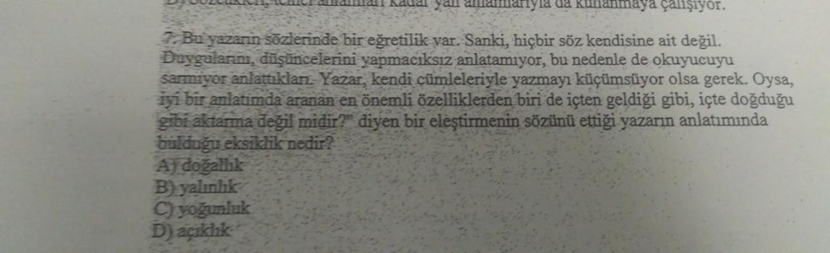 çalışıyor.
7. Bu yazarın sözlerinde bir eğretilik var. Sanki, hiçbir söz kendisine ait değil.
Duygularım, düşüncelerini yapmacıksız anlatamıyor, bu nedenle de okuyucuyu
sarmiyor anlattıklan. Yazar, kendi cümleleriyle yazmayı küçümsüyor olsa gerek. Oysa,
iy
