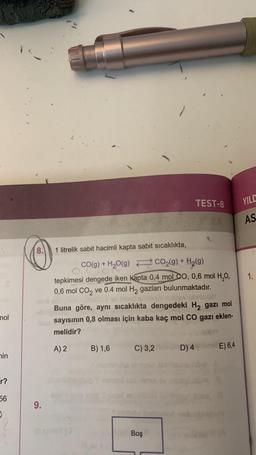 mol
in
r?
56
CO
9.
1 litrelik sabit hacimli kapta sabit sıcaklıkta,
CO(g) + H₂O(g)
of
CO₂(g) + H₂(g)
tepkimesi dengede iken kapta 0,4 mol CO, 0,6 mol H₂O,
0,6 mol CO2 ve 0.4 mol H₂ gazları bulunmaktadır.
Buna göre, aynı sıcaklıkta dengedeki H₂ gazı mol
sayısının 0,8 olması için kaba kaç mol CO gazı eklen-
melidir?
A) 2 B) 1,6
C) 3,2
TEST-8
ABA
Boş
D) 4
E) 6,4
YILD
AS
1.