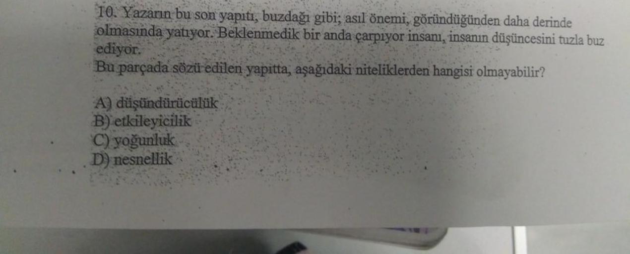 10. Yazarın bu son yapıtı, buzdağı gibi; asıl önemi, göründüğünden daha derinde
olmasında yatıyor. Beklenmedik bir anda çarpıyor insanı, insanın düşüncesini tuzla buz
ediyor.
Bu parçada sözü edilen yapıtta, aşağıdaki niteliklerden hangisi olmayabilir?
A) d