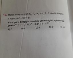 18. Molce birleşme oranı nc: ni no=1:2:1 olan bir bileşiğin
1 molekülü 3-10-22 dir.
Buna göre, bileşiğin 1 molünü yakmak için kaç mol O₂(g)
gerekir? (H: 1, C: 12, O: 16) (N₁: 6-1023)
A) 2
B) 4
C) 6
D) 8
E) 10