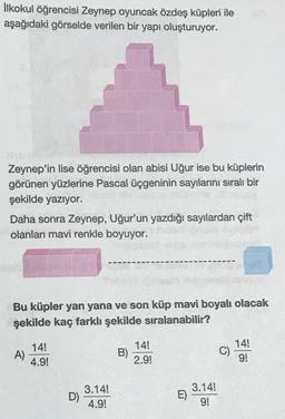 İlkokul öğrencisi Zeynep oyuncak özdeş küpleri ile
aşağıdaki görselde verilen bir yapı oluşturuyor.
Zeynep'in lise öğrencisi olan abisi Uğur ise bu küplerin
görünen yüzlerine Pascal üçgeninin sayılarını sıralı bir
şekilde yazıyor.
Daha sonra Zeynep, Uğur'un yazdığı sayılardan çift
olanları mavi renkle boyuyor.
Bu küpler yan yana ve son küp mavi boyalı olacak
şekilde kaç farklı şekilde sıralanabilir?
A)
14!
4.9!
D)
3.14!
4.9!
B)
14!
2.9!
E)
3.14!
9!
C)
14!
2
91