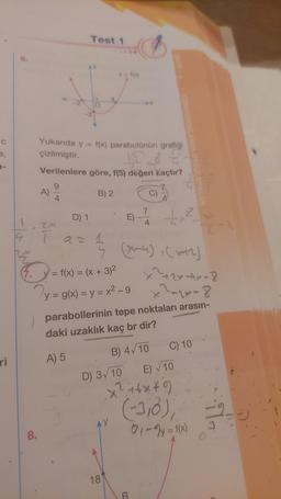 ri
1
)
8.
A)
Yukarıda y f(x) parabolünün grafiği
çizilmiştir.
q
Verilenlere göre, f(5) değeri kaçtır?
4
Test 1
D) 1
B) 2
y = f(x)
= f(x) = (x + 3)²
y = g(x)=y=x²-9
n
AY
18
D) 3√10
4
(x-4), (x+²)
27-44-8
x² =2x-8
parabollerinin tepe noktaları arasın-
daki uzaklık kaç br dir?
A) 5
B) 4√10
4
E)√10
x²+6×9
(-3,0);
B
2
C) 10
01-2y = f(x)
-9/1