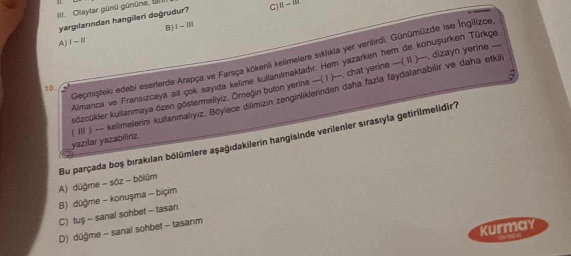 11.
III. Olaylar günü gününe,
yargılarından hangileri doğrudur?
A) I-II
B)I-III
10.
C) II-
Geçmişteki edebi eserlerde Arapça ve Farsça kökenli kelimelere sıklıkla yer verilirdi. Günümüzde ise İngilizce,
Almanca ve Fransızcaya ait çok sayıda kelime kullanıl