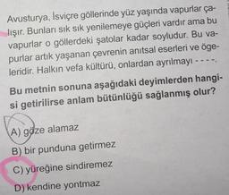 Avusturya, İsviçre göllerinde yüz yaşında vapurlar ça-
lışır. Bunları sık sık yenilemeye güçleri vardır ama bu
vapurlar o göllerdeki şatolar kadar soyludur. Bu va-
purlar artık yaşanan çevrenin anıtsal eserleri ve öge-
leridir. Halkın vefa kültürü, onlardan ayrılmayı --
Bu metnin sonuna aşağıdaki deyimlerden hangi-
si getirilirse anlam bütünlüğü sağlanmış olur?
A) göze alamaz
B) bir punduna getirmez
C) yüreğine sindiremez
D) kendine yontmaz