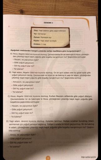 7.
Olay: Yaşlı adamın göle yoğurt dökmesi
Yer: Göl kenarı
Zaman: Ramazan ayı
Kişiler: Yaşlı adam ve köylü
Anlatıcı: 3. kişi
Aşağıdaki metinlerden hangisi yukarıda verilen özelliklere göre kurgulanmıştır?
A) Hoca, Akşehir Gölü'nün kıyısına oturmuş. Çevresin