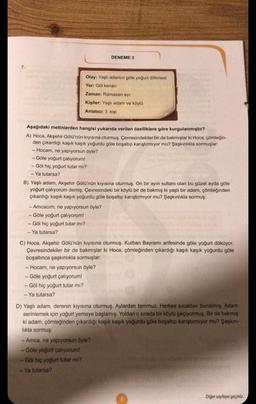 7.
Olay: Yaşlı adamın göle yoğurt dökmesi
Yer: Göl kenarı
Zaman: Ramazan ayı
Kişiler: Yaşlı adam ve köylü
Anlatıcı: 3. kişi
Aşağıdaki metinlerden hangisi yukarıda verilen özelliklere göre kurgulanmıştır?
A) Hoca, Akşehir Gölü'nün kıyısına oturmuş. Çevresindekiler bir de bakmışlar ki Hoca, çömleğin-
den çıkardığı kaşık kaşık yoğurdu göle boşaltıp karıştırmıyor mu? Şaşkınlıkla sormuşlar:
- Hocam, ne yapıyorsun öyle?
- Göle yoğurt çalıyorum!
- Göl hiç yoğurt tutar mı?
- Ya tutarsa?
DENEME 3
B) Yaşlı adam, Akşehir Gölü'nün kıyısına oturmuş. On bir ayın sultanı olan bu güzel ayda göle
yoğurt çalıyorum demiş. Çevresindeki bir köylü bir de bakmış ki yaşlı bir adam, çömleğinden
çıkardığı kaşık kaşık yoğurdu göle boşaltıp karıştırmıyor mu? Şaşkınlıkla sormuş:
- Amcacım, ne yapıyorsun öyle?
- Göle yoğurt çalıyorum!
- Göl hiç yoğurt tutar mı?
- Ya tutarsa?
C) Hoca, Akşehir Gölü'nün kıyısına oturmuş. Kurban Bayramı arifesinde göle yoğurt döküyor.
Çevresindekiler bir de bakmışlar ki Hoca, çömleğinden çıkardığı kaşık kaşık yoğurdu göle
boşaltınca şaşkınlıkla sormuşlar:
- Hocam, ne yapıyorsun öyle?
- Göle yoğurt çalıyorum!
- Göl hiç yoğurt tutar mı?
- Ya tutarsa?
- Ya tutarsa?
D) Yaşlı adam, derenin kıyısına oturmuş. Aylardan temmuz. Herkes sıcaktan bunalmış. Adam
serinlemek için yoğurt yemeye başlamış. Yoldan o sırada bir köylü geçiyormuş. Bir de bakmış
ki adam, çömleğinden çıkardığı kaşık kaşık yoğurdu göle boşaltıp karıştırmıyor mu? Şaşkın-
lıkla sormuş:
-Amca, ne yapıyorsun öyle?
Göle yoğurt çalıyorum!
Göl hiç yoğurt tutar mı?
5
Diğer sayfaya geçiniz.