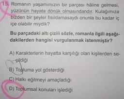 15. Romanın yaşamımızın bir parçası hâline gelmesi,
yüzünün hayata dönük olmasındandır. Kulağımıza
bizden bir şeyler fısıldamasaydı onunla bu kadar iç
içe olabilir miydik?
Bu parçadaki altı çizili sözle, romanla ilgili aşağı-
dakilerden hangisi vurgulanmak istenmiştir?
A) Karakterlerin hayatta karşılığı olan kişilerden se-
çildiği
B) Topluma yol gösterdiği
C) Halkı eğitmeyi amaçladığı
D) Toplumsal konuları işlediği