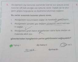 YAYINLARI
6. Akciğerlerin dış kısmında içerisinde özel bir sivi (pleura sIVISI)
bulunan çift katlı akciğer zarı (pleura) vardır. Dıştaki zar ile akci-
ğerin göğüs boşluğuna ve diyaframa tutunması sağlanır.
Bu zarlar arasında bulunan pleura sivisI,
1. Akciğerlerin korunmasını sağlar ve hareketini kolaylaştırır.
II. Akciğerlerin içindeki gaz değişim yüzeyinin nemli kalması-
ni sağlar.
III. Akciğerlere giren kanın alveollerden daha fazla oksijen al-
masında etkili olur.
görevlerinden hangilerinin yerine getirilmesini sağlayabilir?
Yalnız I
D) I ve III
B) Yalnız II
Ett vett
CI ve Il
8.