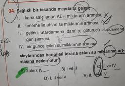 34. Sağlıklı bir insanda meydana gelen,
1. kana salgılanan ADH miktarının artması,
II. terleme ile atılan su miktarının artması,
III. getirici atardamarın daralıp, götürücü atardamarın
20/12
↓
NOR
9575
genişlemesi, V
IV. bir günde içilen su miktarının artması
olaylarından hangileri idrarla atılan su miktarının art-
masına neden olur?
A) Yalnız IV
B) I ve il
D) I, II ve IV
O
E) II, IV
All ve IV