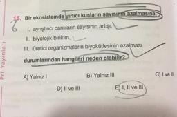 Prf Yayınları
Bir ekosistemde yırtıcı kuşların savısının azalmasına,
I. ayrıştırıcı canlıların sayısının artışı,
II. biyolojik birikim, L
III. üretici organizmaların biyokütlesinin azalması
durumlarından hangileri neden olabilir?
A) Yalnız I
D) II ve III
B) Yalnız III
E) I, II ve III
C) I ve Il