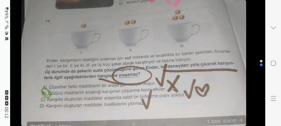 Q%64-
21:50
14.
1.
D) Molekül yapillu
III.
II.
Ender, karışımların özelliğini anlamak için eşit miktarda ve sıcaklıkta su içeren şekildeki fincanlar-
dan I.'ye bir, II.'ye iki, III.'ye üç küp şeker atarak karıştırıyor ve tadına bakıyor.
Üç durumda da şeker