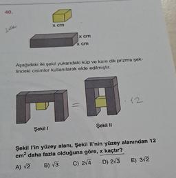 40.
ldk
x cm
Şekil 1
x cm
x cm
Aşağıdaki iki şekil yukarıdaki küp ve kare dik prizma şek-
lindeki cisimler kullanılarak elde edilmiştir.
1-A
Şekil II
12
Şekil l'in yüzey alanı, Şekil Il'nin yüzey alanından 12
cm² daha fazla olduğuna göre, x kaçtır?
A) √2 B) √3
C) 2√4
D) 2√3
E) 3√2