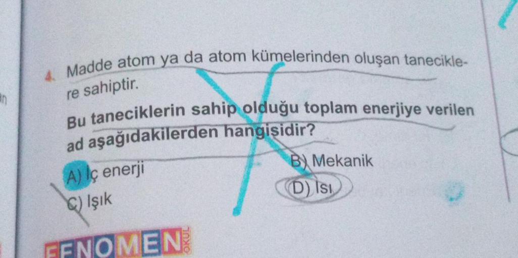 an
4. Madde atom ya da atom kümelerinden oluşan tanecikle-
re sahiptir.
Bu taneciklerin sahip olduğu toplam enerjiye verilen
ad aşağıdakilerden hangisidir?
A) Iç enerji
C) Işık
FFNOMEN
B) Mekanik
D) Isi