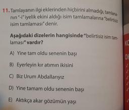 11. Tamlayanın ilgi eklerinden hiçbirini almadığı, tamlana-
nın "-i" iyelik ekini aldığı isim tamlamalarına "belirtisiz
isim tamlaması" denir.
Aşağıdaki dizelerin hangisinde "belirtisiz isim tam-
laması" vardır?
A) Yine tam oldu senenin başı
B) Eyerleyin kır atımın ikisini
C) Biz Urum Abdallarıyız
D) Yine tamam oldu senenin başı
E) Aktıkça akar gözümün yaşı
KC
OK