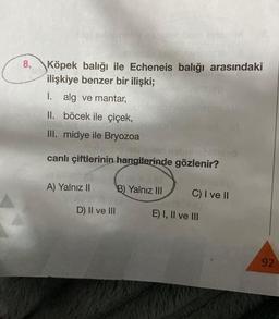 8.
nimeen sulet
ISA
Köpek balığı ile Echeneis balığı arasındaki
ilişkiye benzer bir ilişki;
I. alg ve mantar,
II. böcek ile çiçek,
hoy it
III. midye ile Bryozoa
otelignen
canlı çiftlerinin hangilerinde gözlenir?
A) Yalnız II
D) II ve III
B) Yalnız III
C) I ve II
E) I, II ve III
92