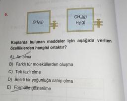 6.
CH4(g)
€
CH4(g)
H₂(g)
Kaplarda bulunan maddeler için aşağıda verilen
özelliklerden hangisi ortaktır?
A) Art olma
B) Farklı tür moleküllerden oluşma
C) Tek fazlı olma
D) Belirli bir yoğunluğa sahip olma
E) Formülle gösterilme