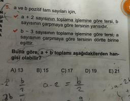 M
A
R
A
5. a ve b pozitif tam sayıları için,
✓a + 2 sayısının toplama işlemine göre tersi, b
sayısının çarpmaya göre tersinin yarısıdır.
✓b - 3 sayısının toplama işlemine göre tersi, a
sayısının çarpmaya göre tersinin dörtte birine
eşittir.
Buna göre, a + b toplamı aşağıdakilerden han-
gisi olabilir?
A) 13
.-21
2b
le 1-
B) 15 C) 17
a-2 =
e/~
a
D) 19
E) 21
a-24