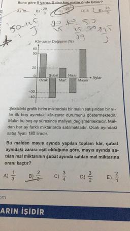 ☆
Buna göre S yarışı. S.den kaç metre önde bitirir?
25
A) TO
D) 8 LE) 23
150-15
J
om
A) 1/2
B) -29
3
w/.
60
50
20
Kâr-zarar Değişimi (%)
0
-30.
-40
B)
Ocak
PP-50
2
Şubat
ARIN İŞİDİR
Mart
Şekildeki grafik birim miktardaki bir malın satışından bir yı-
lin ilk beş ayındaki kâr-zarar durumunu göstermektedir.
Malin bu beş ay süresince maliyeti değişmemektedir. Mal-
dan her ay farklı miktarlarda satılmaktadır. Ocak ayındaki
satış fiyatı 180 liradır.
A
Bu maldan mayıs ayında yapılan toplam kâr, şubat
ayındaki zarara eşit olduğuna göre, mayıs ayında sa-
tilan mal miktarının şubat ayında satılan mal miktarına
oranı kaçtır?
258925
J
C)
B
3
4
Nisan
Mayıs
Aylar
3
D) 2/1/2
E)
2
1