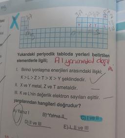 mg
daki
kisi
er
si
X
10
27
X
the
D) II ve III
3A
B) Yalnız IL
D
Y
SAGA
ZT
T
E) II ve III
Yukarıdaki periyodik tabloda yerleri belirtilen
elementlerle ilgili; Alyorimedol dağıl
1. Birinci iyonlaşma enerjileri arasındaki ilişki;
K>L>Z>T>X> Y şeklindedir.
II. X ve Y metal, Z ve T ametaldir.
III. K ve L'nin değerlik elektron sayıları eşittir.
yargılarından hangileri doğrudur?
A) Yalnız I
C) I ve II
8A
KI Z
2
L
23
288