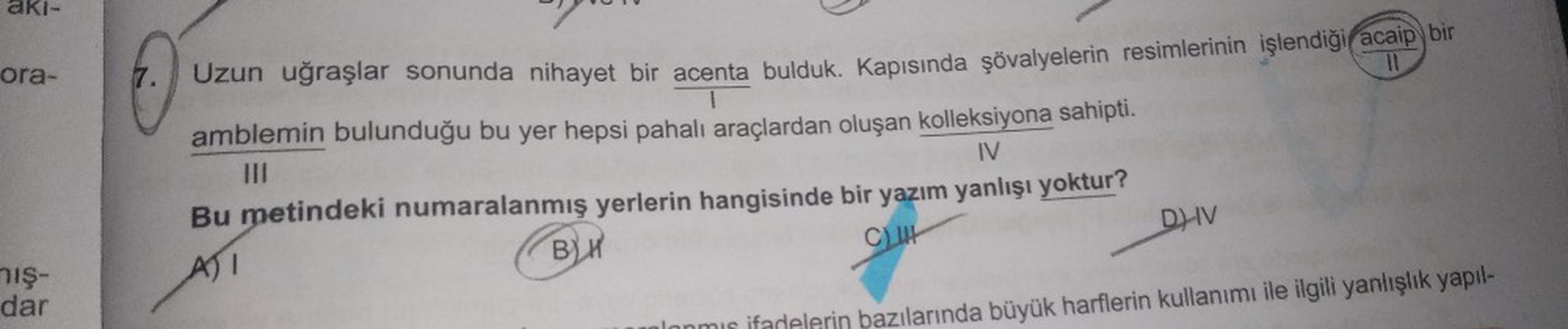 aki-
ora-
nış-
dar
7. Uzun uğraşlar sonunda nihayet bir acenta bulduk. Kapısında şövalyelerin resimlerinin işlendiği acaip bir
amblemin bulunduğu bu yer hepsi pahalı araçlardan oluşan kolleksiyona sahipti.
|||
IV
Bu metindeki numaralanmış yerlerin hangisin