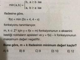 [b, a≥ b ise
min(a, b) = -
ifadesine göre,
la, b≥a ise
f(x) = min (2x + 4,4 - x)
fonksiyonu tanımlanıyor.
m, k E Z+ için y = f(x + m) fonksiyonunun x-eksenini
kestiği noktaların apsisleri ve y = f(x) - k fonksiyonunun
maksimum değeri negatiftir.
Buna göre, m + k ifadesinin minimum değeri kaçtır?
A) 6
B) 8
C) 9
D) 10
E) 12