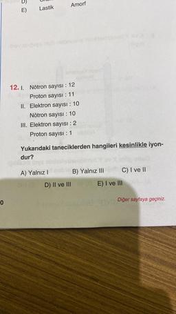 0
E)
obi
Lastik
Amorf
12.1. Nötron sayısı : 12
Proton sayısı : 11
II. Elektron sayısı : 10
Nötron sayısı : 10
III. Elektron sayısı : 2
Proton sayısı : 1
Yukarıdaki taneciklerden hangileri kesinlikle iyon-
dur?
A) Yalnız I
B) Yalnız III
D) II ve III G
C) I ve II
E) I ve Ill
Diğer sayfaya geçiniz.