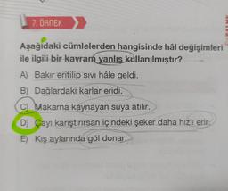 7. ÖRNEK
Aşağıdaki cümlelerden hangisinde hâl değişimleri
ile ilgili bir kavram yanlış kullanılmıştır?
A) Bakır eritilip sivi hâle geldi.
B) Dağlardaki karlar eridi.
C) Makarna kaynayan suya atılır.
D) Çayı karıştırırsan içindeki şeker daha hızlı erir.
E) Kış aylarında göl donar.
MANER
www
PALME