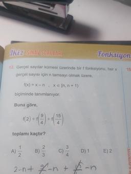 İkiz SINAV SORULARI
12. Gerçel sayılar kümesi üzerinde bir f fonksiyonu, her x
gerçel sayısı için n tamsayı olmak üzere,
f(x) = x-n, x= [n, n + 1)
biçiminde tanımlanıyor.
Buna göre,
toplamı kaçtır?
A)
9
1(2)+1(21+125)
4
1
2
B)
2
3
3
2-n+ %-n +
Fonksiyon
D) 1
$-n
(
E) 2
15
K YAYINCILIKH