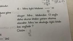 doludur.
6 - Mira öykü kitabının
ğuna göre SCIL
?
4
Bw9wi ksčkaç sayfadır ?
Çözüm : 6
12
-'ünü
20
050
-'ini
12
okuyor. Mira, kitabından 13 sayfa
daha okursa kitabın yarısını okumuş
olacaktır. Mira 'nın okuduğu öykü kitabı
385101