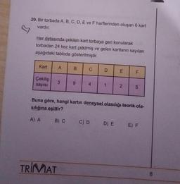 20. Bir torbada A, B, C, D, E ve F harflerinden oluşan 6 kart
vardır.
Her defasında çekilen kart torbaya geri konularak
torbadan 24 kez kart çekilmiş ve gelen kartların sayıları
aşağıdaki tabloda gösterilmiştir.
Kart
Çekiliş
sayısı
A
3
TRIMAT
B) C
B
9
C
4
D
C) D
1
E
2
F
Buna göre, hangi kartın deneysel olasılığı teorik ola-
sılığına eşittir?
A) A
LO
5
D) E E) F
8