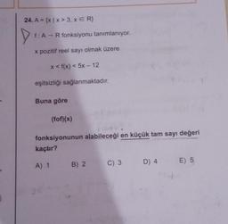 24. A = {x|x > 3, x = R}
D
f: A → R fonksiyonu tanımlanıyor.
x pozitif reel sayı olmak üzere
x < f(x) < 5x - 12
eşitsizliği sağlanmaktadır.
Buna göre
(fof)(x)
fonksiyonunun alabileceği en küçük tam sayı değeri
kaçtır?
A) 1 B) 2
D) 4 E) 5
C) 3 D) 4