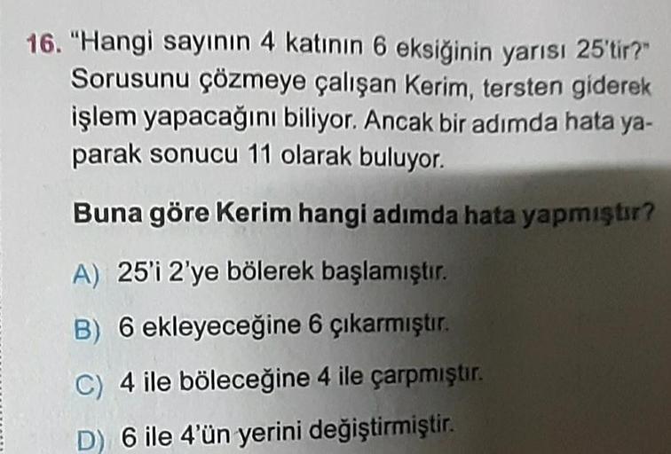 16. "Hangi sayının 4 katının 6 eksiğinin yarısı 25'tir?"
Sorusunu çözmeye çalışan Kerim, tersten giderek
işlem yapacağını biliyor. Ancak bir adımda hata ya-
parak sonucu 11 olarak buluyor.
Buna göre Kerim hangi adımda hata yapmıştır?
A) 25'i 2'ye bölerek b