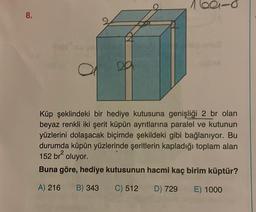 8.
160-0
Küp şeklindeki bir hediye kutusuna genişliği 2 br olan
beyaz renkli iki şerit küpün ayrıtlarına paralel ve kutunun
yüzlerini dolaşacak biçimde şekildeki gibi bağlanıyor. Bu
durumda küpün yüzlerinde şeritlerin kapladığı toplam alan
152 br² oluyor.
Buna göre, hediye kutusunun hacmi kaç birim küptür?
A) 216 B) 343 C) 512 D) 729
E) 1000