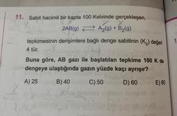 11. Sabit hacimli bir kapta 100 Kelvinde gerçekleşen,
2AB(g)
A₂(g) + B₂(g)
tepkimesinin derişimlere bağlı denge sabitinin (K) değeri
4 tür.
Buna göre, AB gazı ile başlatılan tepkime 100 K de
dengeye ulaştığında gazın yüzde kaçı ayrışır?
A) 25
B) 40
C) 50
D) 60
pla
18
E) 80
1