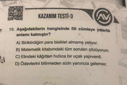 40
KAZANIM TESTİ-3
10. Aşağıdakilerin hangisinde fiil cümleye yeterlik
anlamı katmıştır?
A) Biriktirdiğim para bisiklet almama yetiyor.
B) Matematik kitabımdaki tüm soruları çözüyorum.
C) Elindeki kâğıttan hızlıca bir uçak yapıverdi.
D) Ödevlerini bitirmeden sizin yanınıza gelemez.