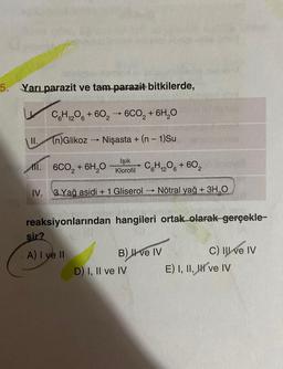 5. Yarı parazit ve tam parazit bitkilerde,
C6H12O6 +6026CO₂ + 6H₂O
(n)Glikoz → Nişasta + (n − 1)Su
II.
11. 6CO₂ + 6H₂O
Işık
Klorofil
C6H₁2O6 + 602
12
IV. 3 Yağ asidi + 1 Gliserol Nötral yağ + 3H₂O
reaksiyonlarından hangileri ortak olarak gerçekle-
sir?
A) I ve II
->>>
B) II ve IV
D) I, II ve IV
Hong
Holy
C) III ve IV
E) I, II, II ve IV