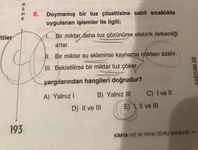 RENK
6.
193
Doymamış bir tuz çözeltisine sabit sıcaklıkta
uygulanan işlemler ile ilgili;
tiler
O
1. Bir miktar daha tuz çözünürse elektrik iletkenliği
artar.
II. Bir miktar su eklenirse kaynama noktası azalır.
III. Bekletilirse bir miktar tuz çöker,
yargıl