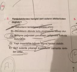 (20
i 2. Aşağıdakilerden hangisi sert suların etkilerinden
değildir?
Sabunların temizleme gücünü artırır.
+
B) Demliklerin dibinde tortu oluşmasına sebep olur.
C) Gelişme çağındaki çocukların gelişimine katkıda
bulunabilir.
D) Yaşlı insanlarda böbrek taşına neden olabilir.
E Sert sularda yıkanan kıyafetlerin zamanla renk-
leri solar,
5.
H