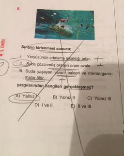 5. UNITE
8.
Suların kirlenmesi sonucu;
1. Yeryüzünün ortalama sıcaklığı artar.
+
II. Suda çözünmüş oksijen oranı azalır. +
III. Suda yaşayan yararlı bakteri ve mikroorganiz-
malar ölür.
yargılarından hangileri gerçekleşmez?
A) Yalnız
D) I ve II
B) Yalnız II
C) Yalnız III
E) II ve III