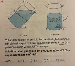 10.
A
5
E
C
D
A
2811-V
7
B
I. durum
II. durum
Yukarıdaki şekilde içi su dolu bir dik silindir durumdaki
gibi eğilerek suyun bir kısmı döküldükten sonra II. duruma
getirilince suyun yüksekliği 7 cm oluyor.
Dis
Silindirin taban yarıçapı 2 cm olduğuna göre, dökülen
suyun hacmi kaç cm³'tür?
A) 2π
B) 4T
C) 6T
D) 8T
E) 10T