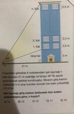 45°
A
21 m
n. Kat
2. Kat
1. Kat
Giriş Kat
Işık kaynağı giriş katının üstündeki tüm katları
aydınlattığına göre, n kaçtır?
A) 14
B) 13
C) 12
2,5 m
D) 11
2,5 m
2,5 m
Yukarıdaki görselde A noktasındaki ışık kaynağı n
katlı binadan 21 m uzaklığa ve binayı 45°¹'lik açıyla
aydınlatacak şekilde kurulmuştur. Binanın giriş katının
yüksekliği 3 m olup bundan sonraki her katın yüksekliği
2,5 m'dir.
3 m
E) 10