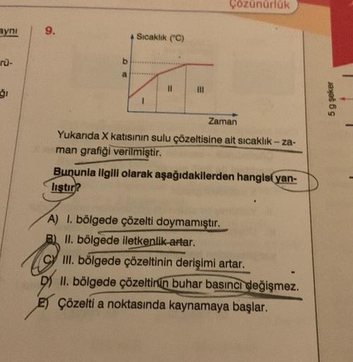 aynı
rü-
ģi
9.
b
a
4 Sıcaklık (C)
1
11
|||
Çözünürlük
Zaman
Yukarıda X katısının sulu çözeltisine ait sıcaklık-za-
man grafiği verilmiştir.
Bununla ilgili olarak aşağıdakilerden hangis(yan-
liştir?
A) 1. bölgede çözelti doymamıştır.
II. bölgede iletkenlik 