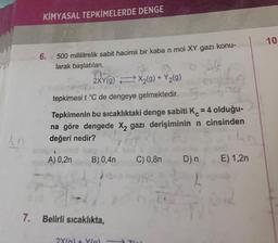 KİMYASAL TEPKİMELERDE DENGE
6.
500 mililitrelik sabit hacimli bir kaba n mol XY gazı konu-
larak başlatılan,
2XY(g) X₂(g) + Y2(g)
tepkimesi t °C de dengeye gelmektedir.
Tepkimenin bu sıcaklıktaki denge sabiti K = 4 olduğu-
na göre dengede X₂ gazı derişiminin n cinsinden
değeri nedir?
A) 0,2n B) 0,4n C) 0,8n D) n
7. Belirli sıcaklıkta,
2X(g) + X(a)
E) 1,2n
10