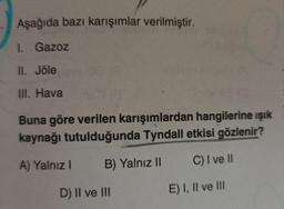 Aşağıda bazı karışımlar verilmiştir.
1. Gazoz
II. Jöle
III. Hava
Buna göre verilen karışımlardan hangilerine ışık
kaynağı tutulduğunda Tyndall etkisi gözlenir?
A) Yalnız I B) Yalnız II
C) I ve II
D) II ve III
E) I, II ve III