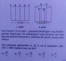 A B C DA
12 cm-
1. şekil
2. şekil
Uzun kenarı 12 cm olan 1. şekildeki dikdörtgen 4 eş dikdört-
genden oluşmuştur. Bu dikdörtgenin kısa kenarları üst üste
gelecek şekilde bükülerek 2. şekildeki dik silindir yüzeyi elde
ediliyor.
Üst yüzeyde gösterilen A, B, C ve D noktaları için
IACI + IBDI toplamı kaç cm dir?
A) 36
#
B)
24
T
C)
18
I
12
D) ¹2
T
E)