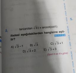 4
eg
2.
tan(arctan (3) + arccot(cot1)
ifadesi aşağıdakilerden hangisine eşit-
tir?
M.11.1.2.6
A) √3-1 B) √3
D) √3+2
C) √√3+1
© SADIK UYGUN YAYINLARI SADIK UYGUN YAYINLARI
E) √3+3
(Spot 3 ve 4'e göre)
5.
ADIK UYGUN YAYINLARI